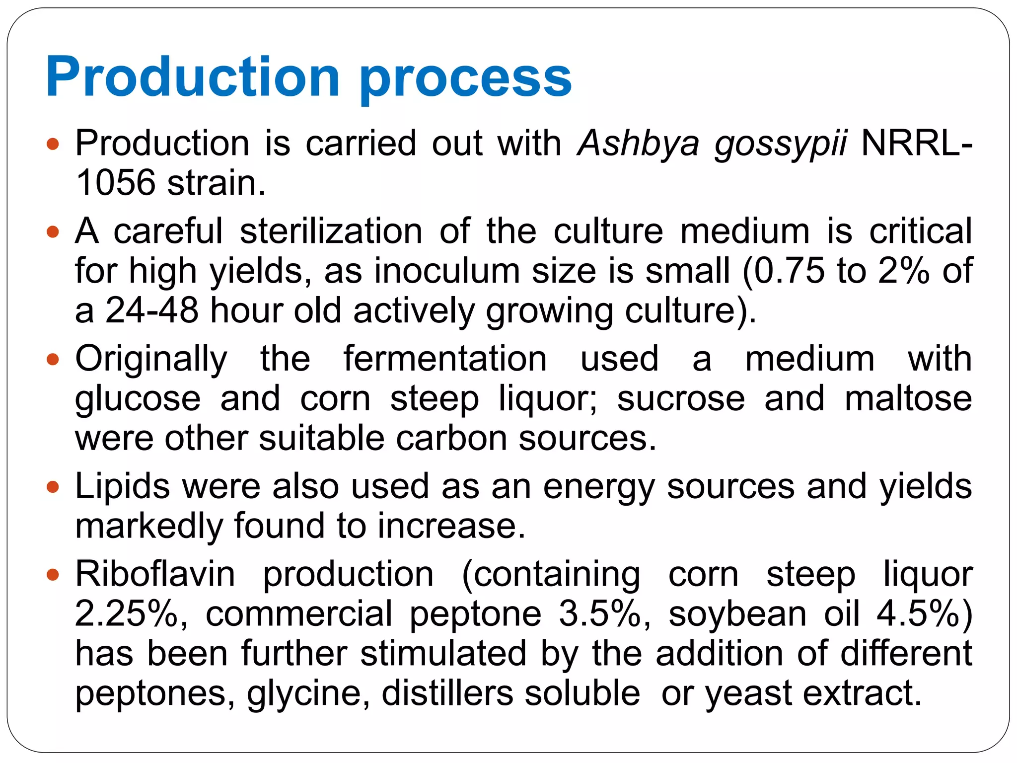 Production process
 Production is carried out with Ashbya gossypii NRRL-
1056 strain.
 A careful sterilization of the culture medium is critical
for high yields, as inoculum size is small (0.75 to 2% of
a 24-48 hour old actively growing culture).
 Originally the fermentation used a medium with
glucose and corn steep liquor; sucrose and maltose
were other suitable carbon sources.
 Lipids were also used as an energy sources and yields
markedly found to increase.
 Riboflavin production (containing corn steep liquor
2.25%, commercial peptone 3.5%, soybean oil 4.5%)
has been further stimulated by the addition of different
peptones, glycine, distillers soluble or yeast extract.
 