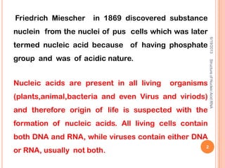 Friedrich Miescher in 1869 discovered substance
nuclein from the nuclei of pus cells which was later
termed nucleic acid because of having phosphate
group and was of acidic nature.
Nucleic acids are present in all living organisms
(plants,animal,bacteria and even Virus and viriods)
and therefore origin of life is suspected with the
formation of nucleic acids. All living cells contain
both DNA and RNA, while viruses contain either DNA
or RNA, usually not both.
6/19/2013StructureofNucleicAcid:RNA
2
 