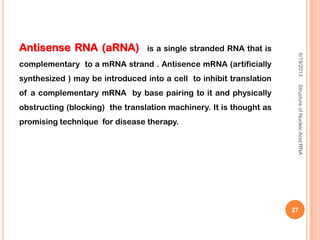 Antisense RNA (aRNA) is a single stranded RNA that is
complementary to a mRNA strand . Antisence mRNA (artificially
synthesized ) may be introduced into a cell to inhibit translation
of a complementary mRNA by base pairing to it and physically
obstructing (blocking) the translation machinery. It is thought as
promising technique for disease therapy.
6/19/2013StructureofNucleicAcid:RNA
27
 