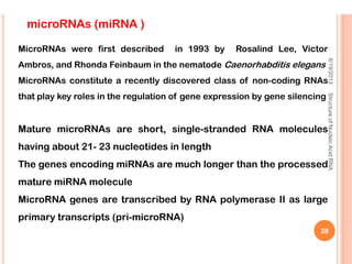 microRNAs (miRNA )
MicroRNAs were first described in 1993 by Rosalind Lee, Victor
Ambros, and Rhonda Feinbaum in the nematode Caenorhabditis elegans
MicroRNAs constitute a recently discovered class of non-coding RNAs
that play key roles in the regulation of gene expression by gene silencing
Mature microRNAs are short, single-stranded RNA molecules
having about 21- 23 nucleotides in length
The genes encoding miRNAs are much longer than the processed
mature miRNA molecule
MicroRNA genes are transcribed by RNA polymerase II as large
primary transcripts (pri-microRNA)
6/19/2013StructureofNucleicAcid:RNA
28
 
