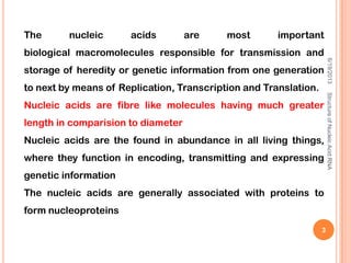 The nucleic acids are most important
biological macromolecules responsible for transmission and
storage of heredity or genetic information from one generation
to next by means of Replication, Transcription and Translation.
Nucleic acids are fibre like molecules having much greater
length in comparision to diameter
Nucleic acids are the found in abundance in all living things,
where they function in encoding, transmitting and expressing
genetic information
The nucleic acids are generally associated with proteins to
form nucleoproteins
6/19/2013StructureofNucleicAcid:RNA
3
 