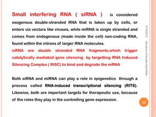 Small interfering RNA ( siRNA ) is considered
exogenous double-stranded RNA that is taken up by cells, or
enters via vectors like viruses, while miRNA is single stranded and
comes from endogenous (made inside the cell) non-coding RNA,
found within the introns of larger RNA molecules.
siRNA are double stranded RNA fragments,which trigger
catalytically mediated gene silencing by targetting RNA Induced
Silencing Complex ( RISC) to bind and degrade the mRNA
Both siRNA and miRNA can play a role in epigenetics through a
process called RNA-induced transcriptional silencing (RITS).
Likewise, both are important targets for therapeutic use, because
of the roles they play in the controlling gene expression.
6/19/2013StructureofNucleicAcid:RNA
33
 