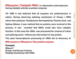 Ribozyme ( Catalytic RNA ) is ribonucleic acid molecules
having catalytic activity as protein enzymes
Till 1989 it was believed that all enzymes are proteinaceous in
nature. During observing spilicing mechanism of Group I rRNA
intron from protozoa Tetrahymena thermophila by Thomas Cech and
Sydney Altman, it was realized that no proteins were involved in this
process. It was revealed that RNAs could also have catalytic
function. In this case the rRNA was processed for removal of intron
and spilicing exons without any intervention of any protein.
This post transcriptional processing of rRNA led to discovery of
RNA enzyme or RIbozyme or Non-protein enzymes.
Examples
RNase P
Group I and Group II introns
Peptidyl transferase 23S rRNA
6/19/2013StructureofNucleicAcid:RNA
34
 