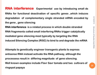 RNA interference Experimental use by introducing small ds
RNAs for functional deactivation of specific genes ,which induces
degradation of complementary single stranded mRNA encoded by
the gene , gene silencing.
RNA interference is a related process in which double stranded
RNA fragnments called small interfering RNAs trigger catalytically
mediated gene silencing most typically by targeting the RNA
induced Silencing Complex (RISC) to bind to and degrade the mRNA
Attempts to genetically engineer transgenic plants to express
antisense RNA instead activate the RNA pathway, although the
processess result in differing magnitude of gene silencing.
Well known examples include Flavr Savr tomato and two cultivars of
ringspot papaya
6/19/2013StructureofNucleicAcid:RNA
37
 