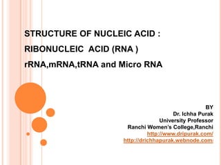 STRUCTURE OF NUCLEIC ACID :
RIBONUCLEIC ACID (RNA )
rRNA,mRNA,tRNA and Micro RNA
BY
Dr. Ichha Purak
University Professor
Ranchi Women’s College,Ranchi
http://www.dripurak.com/
http://drichhapurak.webnode.com/
 