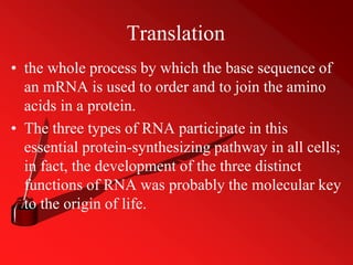 Translation
• the whole process by which the base sequence of
an mRNA is used to order and to join the amino
acids in a protein.
• The three types of RNA participate in this
essential protein-synthesizing pathway in all cells;
in fact, the development of the three distinct
functions of RNA was probably the molecular key
to the origin of life.
 