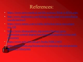 References:
• https://www.news-medical.net/life-sciences/What-is-RNA.aspx
• http://www.sparknotes.com/biology/molecular/structureofnucle
icacids/section3/
• https://www.nature.com/scitable/definition/mrna-messenger-
rna-160
• https://www.khanacademy.org/science/biology/gene-
expression-central-dogma/translation-polypeptides/a/trna-and-
ribosomes
• https://www.ncbi.nlm.nih.gov/books/NBK21603/
• https://www.hhmi.org/biointeractive/enzymes-are-not-proteins-
discovery-ribozymes
 
