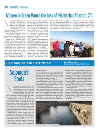 20

/ SOVEREIGNTY / Political Journal

Women in Green Mourn the Loss of Mordechai Aharoni, Z”L
Gush Etzion lost a rare and
fascinating individual this
past November, a person to
whom we owe, in large part,
our possession of the Jewish
stronghold in the Gush.
Mordechai Aharoni, of blessed memory,
passed away at the age of 83.
Mordechai first came to Gush Etzion
as a youth, when he and his friends were
called upon to establish Kibbutz Ein
Tzurim, in the days of the British Mandate.
His love for the Land and a drive to
establish communities remained with
him even decades afterward. For many
years Mordechai supported the ongoing
struggle to cling to the land of Gush
Etzion. Despite his age, Mordechai came
to these hills always, whether in the
blazing sun or pouring rain or raging
winds or freezing cold, to encourage the
Jewish pioneers and fortify them.
Mordechai was young in spirit. His soul
was full of love for the Land of Israel. He

documented and lovingly photographed
the Land in its hour of need, whenever
the renewed Jewish community needed
his skills and his phenomenal memory.
That is how it was when he came to testify
in court about the sale of land in Givat
Eitam, in Efrat, which he witnessed
as a lad of 17. It was by the merit of
this testimony that Givat Eitam is still
ours; this hill is slated for continuing
development in the city of Efrat, the
capital of Gush Etzion.
For a long time, community leaders
of Gush Etzion availed themselves of
Mordechai’s longstanding familiarity
with the Land and his skill in analyzing
aerial photographs, thereby proving the
Jewish claim to many tracts of land.
Mordechai used his sense of humor
as an important tool to win over his
listeners, adults and youth alike. He was
always in good spirits. Always willing
to help and he would say to us again
and again, “Come to me, ask me, and

I will search it out for you, I will check
and I will find what you are looking for.”
Unfortunately, we were not able to ask
him everything, so we did not get all the
answers, not even a small amount of the
vast knowledge that he had accumulated

Mordechai Aharoni z”l (with map in hands) guides a Women in Green tour on Givat Eitam in Efrat Photo: Women in Green

Here and there in Eretz Yisrael

Solomon's
Pools
In the days of the Second Temple, the
Mishna and the Talmud, there was a
system of aqueducts, pipes, tunnels and
pools that brought water from Mount
Hebron to Jerusalem. This system was
in use until the War of Independence
and even afterward, continued to supply water to the
Eastern part of the city until the Six Day War.
The water sources within the City of Jerusalem
– the Gihon Spring, the public pools of water and
the water cisterns in homes – did not meet the city's
needs in the time of the Second Temple. In the days
of the Hasmoneans, especially in Herod's time and in
the first century CE, the city grew and expanded and
great quantities of water were required for the holy
service on the Temple Mount, especially on the three
pilgrimage festivals.
In Jerusalem, the problem of water supply was
solved by means of aqueducts through which water
flowed by gravity from sources that were distant from
the city itself, as was the case with many other cities
in the Hellenic and Roman world.
The system of aqueducts leading to Jerusalem,
which we know about from biblical sources as well
as from archeological findings, are the most complex

about the history of the land of Gush
Etzion. We did not hasten to request
the information, perhaps because, in our
eyes, Mordechai would be young forever,
and that is how we will remember
him always.

Yaron Rosenthal,
Director, Kfar Etzion Field School

the foot of Herod’s Citadel in the desert, in the center
and longest in Israel.
In the 19th century a system of aqueducts of the lower city that King Herod established here.
with multiple branches leading to Jerusalem was
In a recent trip held Thursday, 2 Tevet (December
discovered, in the center of which were the three 12), about 35 adventurous left from Givat HaDagan,
Pools of Solomon, which could hold approximately north of Efrat, and descended to the Pools of Solomon
three hundred thousand cubic meters.
where we discussed the connection between the lower
Two aqueducts led to Solomon's Pools: the Lower pool and Eitam Spring to the era of the kingdom of the
Aqueduct, whose source was in the springs of Wadi Hasmoneans in Judea. From the pools we continued
al-Arroub, and, about 30 meters higher, the Upper on to biblical Eitam and saw the impressive remains
Aqueduct, which brought water from Nahal HaPirim, of one of the cities of the tribe of Judea. We finished
in Arabic Wadi al-Bir (cisterns).
with a climb back up Givat HaDagan by way of the
The water flowed from the pools via three aqueducts Dir al-Bant Monastery.
to three main destinations: the first aqueduct - which
I would like to note that the Kfar Etzion Field
had its source in Eitam Spring - leads to the Temple School continues to guide tourists all over the country
Mount with the Temple in the center, the second - in Judea, in Samaria, in the Negev, in the Galilee and
leads to the Citadel and Herod's Palace in upper the Golan and east of the Jordan River - regardless of
Jerusalem and the third aqueduct went out from the changes in policy it does everything in its power so
Pools of Solomon eastward, passed the village of Artas, that the People of Israel will not forget any part of the
and brought water to the large pool that was built at Land of Israel.

Solomon’s Pools, today in area A Photo: Mordechai Saied

 