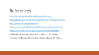 References
•https://en.wikipedia.org/wiki/Ribosome#Discovery
•https://bscb.org/learning-resources/softcell-e-learning/ribosome/
•http://pdb101.rcsb.org/motm/10
•https://micro.magnet.fsu.edu/cells/ribosomes/ribosomes.html
•https://www.ncbi.nlm.nih.gov/pmc/articles/PMC2858486/
•Cell Biology & Histology, Gartner L.P., Hiatt J.L., 7th Edition
•Essential Cell Biology, Alberts, Bray, Hopkins, Lewis, 4th Edition
 