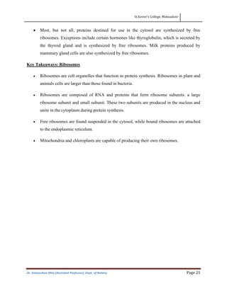St.Xavier’s College, Mahuadanr
Dr. Emasushan Minj (Assistant Professor), Dept. of Botany Page 21
• Most, but not all, proteins destined for use in the cytosol are synthesized by free
ribosomes. Exceptions include certain hormones like thyroglobulin, which is secreted by
the thyroid gland and is synthesized by free ribosomes. Milk proteins produced by
mammary gland cells are also synthesized by free ribosomes.
Key Takeaways: Ribosomes
• Ribosomes are cell organelles that function in protein synthesis. Ribosomes in plant and
animals cells are larger than those found in bacteria.
• Ribosomes are composed of RNA and proteins that form ribosome subunits: a large
ribosome subunit and small subunit. These two subunits are produced in the nucleus and
unite in the cytoplasm during protein synthesis.
• Free ribosomes are found suspended in the cytosol, while bound ribosomes are attached
to the endoplasmic reticulum.
• Mitochondria and chloroplasts are capable of producing their own ribosomes.
 