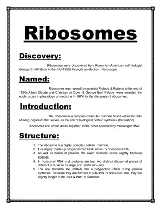 Ribosomes
Discovery:
Ribosomes were discovered by a Romanian-American cell biologist
George Emil Palade in the mid-1950s through an electron microscope.
Named:
Ribosomes was named by scientist Richard & Roberts at the end of
1950s.Albert Claude and Christian de Duve & George Emil Palade were awarded the
noble prizes in physiology or medicine in 1974 for the discovery of ribosomes.
Introduction:
The ribosome is a complex molecular machine found within the cells
of living organism that serves as the site of biological protein synthesis (translation).
Ribosomes link amino acids, together in the order specified by messenger RNA.
Structure:
1. The ribosome is a highly complex cellular machine.
2. It is largely made up of specialized RNA known is ribosomal RNA.
3. As well as dozen of proteins the exact numbers varies slightly between
species.
4. In ribosomal RNA and proteins are into two distinct ribosomal pieces of
different size know as large and small sub-units.
5. The one translate the mRNA into a polypeptide chain during protein
synthesis. Because they are formed to sub-units of non-equal size, they are
slightly longer in the axis & than in diameter.
 