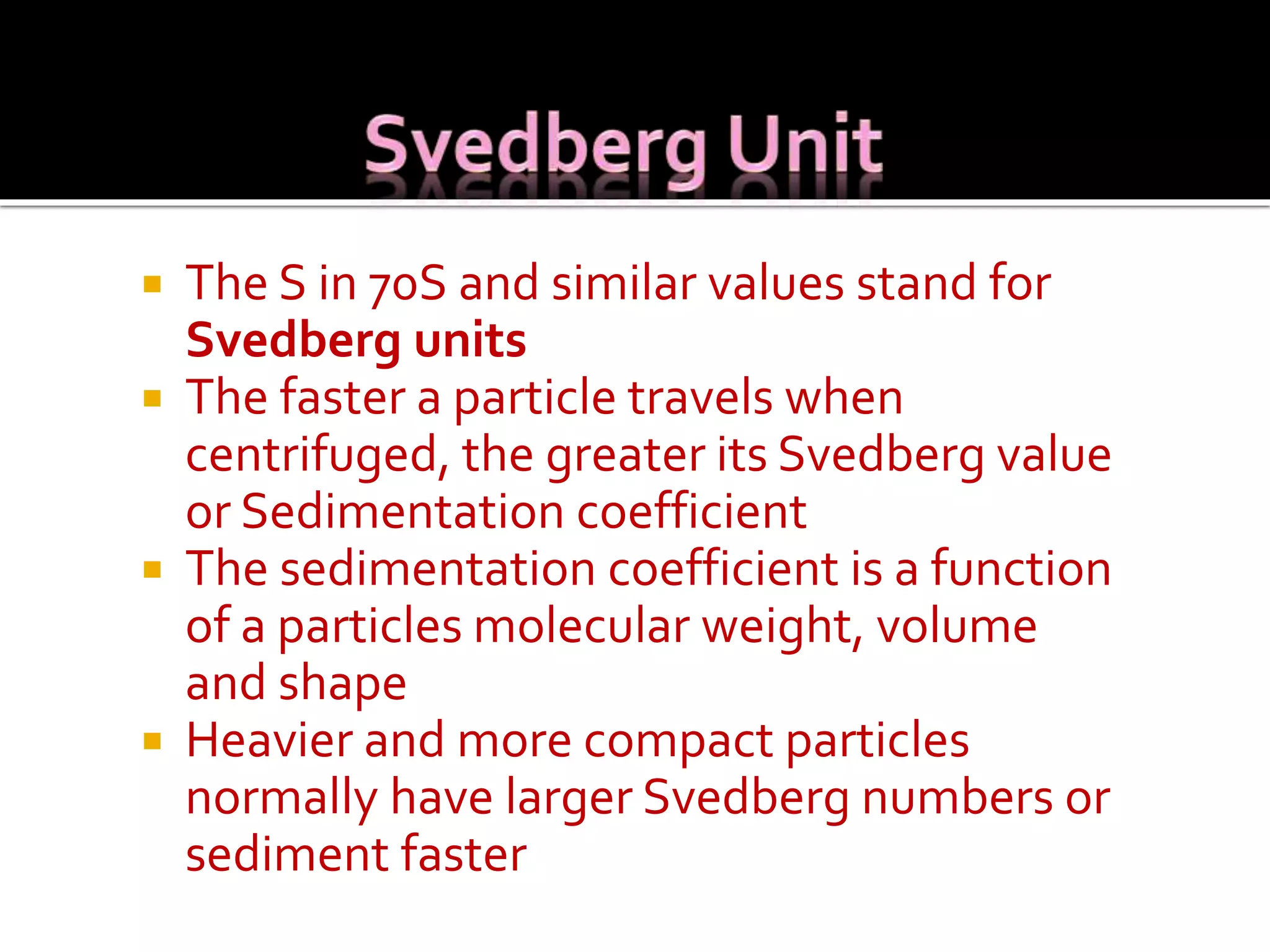  The S in 70S and similar values stand for
Svedberg units
 The faster a particle travels when
centrifuged, the greater its Svedberg value
or Sedimentation coefficient
 The sedimentation coefficient is a function
of a particles molecular weight, volume
and shape
 Heavier and more compact particles
normally have larger Svedberg numbers or
sediment faster
 