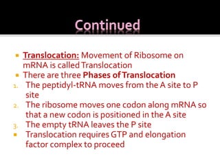  Translocation: Movement of Ribosome on
mRNA is calledTranslocation
 There are three Phases ofTranslocation
1. The peptidyl-tRNA moves from the A site to P
site
2. The ribosome moves one codon along mRNA so
that a new codon is positioned in the A site
3. The empty tRNA leaves the P site
 Translocation requires GTP and elongation
factor complex to proceed
 