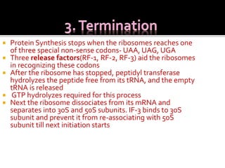  Protein Synthesis stops when the ribosomes reaches one
of three special non-sense codons- UAA, UAG, UGA
 Three release factors(RF-1, RF-2, RF-3) aid the ribosomes
in recognizing these codons
 After the ribosome has stopped, peptidyl transferase
hydrolyzes the peptide free from its tRNA, and the empty
tRNA is released
 GTP hydrolyzes required for this process
 Next the ribosome dissociates from its mRNA and
separates into 30S and 50S subunits. IF-3 binds to 30S
subunit and prevent it from re-associating with 50S
subunit till next initiation starts
 