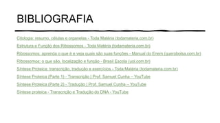 BIBLIOGRAFIA
Citologia: resumo, células e organelas - Toda Matéria (todamateria.com.br)
Estrutura e Função dos Ribossomos - Toda Matéria (todamateria.com.br)
Ribossomos: aprenda o que é e veja quais são suas funções - Manual do Enem (querobolsa.com.br)
Ribossomos: o que são, localização e função - Brasil Escola (uol.com.br)
Síntese Proteica: transcrição, tradução e exercícios - Toda Matéria (todamateria.com.br)
Síntese Proteica (Parte 1) - Transcrição | Prof. Samuel Cunha – YouTube
Síntese Proteica (Parte 2) - Tradução | Prof. Samuel Cunha – YouTube
Síntese proteica - Transcrição e Tradução do DNA - YouTube
 