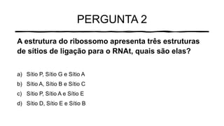 PERGUNTA 2
A estrutura do ribossomo apresenta três estruturas
de sítios de ligação para o RNAt, quais são elas?
a) Sítio P, Sítio G e Sítio A
b) Sítio A, Sítio B e Sítio C
c) Sítio P, Sítio A e Sítio E
d) Sítio D, Sítio E e Sítio B
 