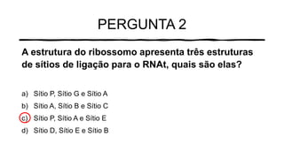 PERGUNTA 2
A estrutura do ribossomo apresenta três estruturas
de sítios de ligação para o RNAt, quais são elas?
a) Sítio P, Sítio G e Sítio A
b) Sítio A, Sítio B e Sítio C
c) Sítio P, Sítio A e Sítio E
d) Sítio D, Sítio E e Sítio B
 