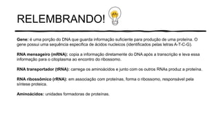 RELEMBRANDO!
Gene: é uma porção do DNA que guarda informação suficiente para produção de uma proteína. O
gene possui uma sequência especifica de ácidos nucleicos (identificados pelas letras A-T-C-G).
RNA mensageiro (mRNA): copia a informação diretamente do DNA após a transcrição e leva essa
informação para o citoplasma ao encontro do ribossomo.
RNA transportador (tRNA): carrega os aminoácidos e junto com os outros RNAs produz a proteína.
RNA ribossômico (rRNA): em associação com proteínas, forma o ribossomo, responsável pela
síntese proteica.
Aminoácidos: unidades formadoras de proteínas.
 