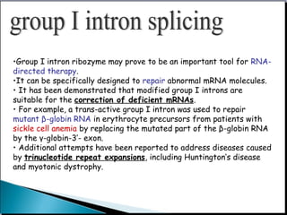 •Group I intron ribozyme may prove to be an important tool for RNA-
directed therapy.
•It can be specifically designed to repair abnormal mRNA molecules.
• It has been demonstrated that modified group I introns are
suitable for the correction of deficient mRNAs.
• For example, a trans-active group I intron was used to repair
mutant β-globin RNA in erythrocyte precursors from patients with
sickle cell anemia by replacing the mutated part of the β-globin RNA
by the γ-globin-3’- exon.
• Additional attempts have been reported to address diseases caused
by trinucleotide repeat expansions, including Huntington’s disease
and myotonic dystrophy.
 