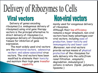 Delivery of genes encoding
ribozymes (i.e. endogenous delivery of
ribozymes) using viral gene therapy
vectors is the principal alternative to
direct delivery of ribozymes (i.e.
exogenous delivery of ribozymes) to
tissues for inhibition of gene
expression.
The most widely used viral vectors
are the retroviral vectors, adenovirus
vectors and adeno-associated virus
vectors. The viral vectors have been
modified to eliminate their toxicity
and maintain their high gene transfer
capability.
mainly used for exogenous delivery
of ribozymes.
Although their low efficiency
remains a major drawback, non-viral
vectors have many advantages over
viral vectors, including ease of
production, lower toxicity and
immunogenicity and lower cost
.Moreover, non-viral vectors
provide various means of physical
protection of the ribozymes for
safe delivery into the cells.(from
renal filtration , enzymatic
degradation ,immunoligical )
cationic in nature (lipids , polymers,
liposome )
 