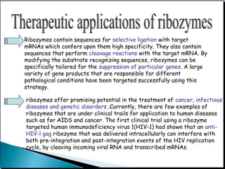 Ribozymes contain sequences for selective ligation with target
mRNAs which confers upon them high specificity. They also contain
sequences that perform cleavage reactions with the target mRNA. By
modifying the substrate recognizing sequences, ribozymes can be
specifically tailored for the suppression of particular genes. A large
variety of gene products that are responsible for different
pathological conditions have been targeted successfully using this
strategy.
ribozymes offer promising potential in the treatment of cancer, infectious
diseases and genetic disorders .Currently, there are few examples of
ribozymes that are under clinical trails for application to human diseases
such as for AIDS and cancer. The first clinical trial using a ribozyme
targeted human immunodeficiency virus 1(HIV-1) had shown that an anti-
HIV-l gag ribozyme that was delivered intracellularly can interfere with
both pre-integration and post-integration events of the HIV replication
cycle, by cleaving incoming viral RNA and transcribed mRNAs.
 