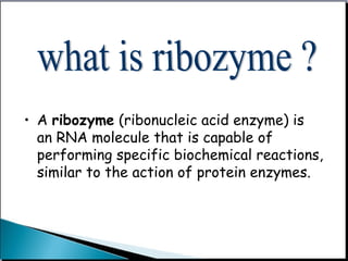 • A ribozyme (ribonucleic acid enzyme) is
an RNA molecule that is capable of
performing specific biochemical reactions,
similar to the action of protein enzymes.
 
