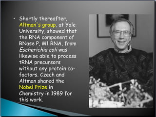 • Shortly thereafter,
Altman's group, at Yale
University, showed that
the RNA component of
RNase P, M1 RNA, from
Escherichia coli was
likewise able to process
tRNA precursors
without any protein co-
factors. Czech and
Altman shared the
Nobel Prize in
Chemistry in 1989 for
this work.
 