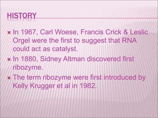 HISTORY
 In 1967, Carl Woese, Francis Crick & Leslic
Orgel were the first to suggest that RNA
could act as catalyst.
 In 1880, Sidney Altman discovered first
ribozyme.
 The term ribozyme were first introduced by
Kelly Krugger et al in 1982.
 