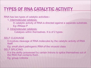TYPES OF RNA CATALYTIC ACTIVITY
RNA has two types of catalytic activities:-
1. Intermolecular catalysis:
In catalytic activity of RNA is directed against a separate substrate.
Eg:-RNase P
2. Intramolecular catalysis:
Catalysis within themselves. It is of 2 types-
SELF CLEAVAGE
It involves cleavage of RNA molecules by the catalytic activity of RNA
itself
Eg: small plant pathogenic RNA of the virusoid class
SELF SPLICING
It is the ability possessed by certain Introns to splice themselves out of
the RNA that contains them.
Eg: group I introns
 
