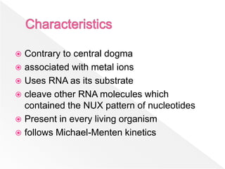  Contrary to central dogma
 associated with metal ions
 Uses RNA as its substrate
 cleave other RNA molecules which
contained the NUX pattern of nucleotides
 Present in every living organism
 follows Michael-Menten kinetics
 