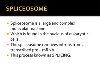  Spliceosome is a large and complex
molecular machine.
 Which is found in the nucleus of eukaryotic
cells.
 The spliceosome removes introns from a
transcribed pre – mRNA.
 This process known as SPLICING.
 