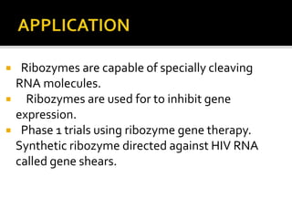  Ribozymes are capable of specially cleaving
RNA molecules.
 Ribozymes are used for to inhibit gene
expression.
 Phase 1 trials using ribozyme gene therapy.
Synthetic ribozyme directed against HIV RNA
called gene shears.
 