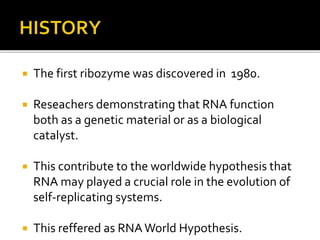  The first ribozyme was discovered in 1980.
 Reseachers demonstrating that RNA function
both as a genetic material or as a biological
catalyst.
 This contribute to the worldwide hypothesis that
RNA may played a crucial role in the evolution of
self-replicating systems.
 This reffered as RNAWorld Hypothesis.
 