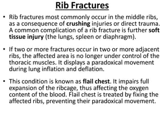Rib Fractures
• Rib fractures most commonly occur in the middle ribs,
as a consequence of crushing injuries or direct trauma.
A common complication of a rib fracture is further soft
tissue injury (the lungs, spleen or diaphragm).
• If two or more fractures occur in two or more adjacent
ribs, the affected area is no longer under control of the
thoracic muscles. It displays a paradoxical movement
during lung inflation and deflation.
• This condition is known as flail chest. It impairs full
expansion of the ribcage, thus affecting the oxygen
content of the blood. Flail chest is treated by fixing the
affected ribs, preventing their paradoxical movement.
 