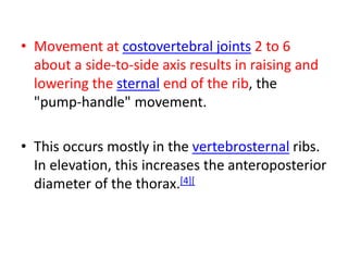 • Movement at costovertebral joints 2 to 6
about a side-to-side axis results in raising and
lowering the sternal end of the rib, the
"pump-handle" movement.
• This occurs mostly in the vertebrosternal ribs.
In elevation, this increases the anteroposterior
diameter of the thorax.[4][
 