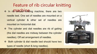 Feature of rib circular knitting
machine In rib circular knitting machine, there are two
needle bed. One set of needles are mounted on a
vertical cylinder & other set of needles are
mounted on horizontal dial.
 The cylinder and dial needles are rib of gaiting
(the dial needles are midway between the cylinder
needles). Off set arrangement of needles.
 Both cylinder & dial needle bed should have two
types of needle (short & long needles).
 