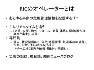 RICのオペレーターとは
• あらゆる事象の危機管理情報を配信するプロ
• 主にリアルタイムを追う
– (交通、火災、海外、リコール、気象(体系)、緊急(著作権、
真実と事実)、災害)
• 専門員
– 過去、状況整理(60)、分析(地震災害・鉄道事故の過程)、
予測、分析、予防(コラム)もする
– マザー工場（業務を改善・簡略化・見直し）
• 災害の記録、後日談、関連ニュースブログ
 