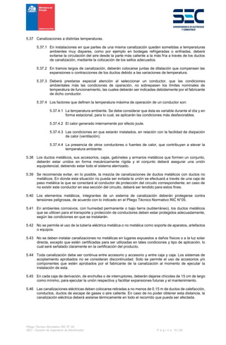 Pliego Técnico Normativo RIC N° 04
SEC - División de Ingeniería de Electricidad P á g i n a 10 | 90
5.37 Canalizaciones a distintas temperaturas.
5.37.1 En instalaciones en que partes de una misma canalización queden sometidas a temperaturas
ambientes muy dispares, como por ejemplo en bodegas refrigeradas o enfriadas, deberá
evitarse la circulación del aire desde la parte más caliente a la más fría a través de los ductos
de canalización, mediante la colocación de los sellos adecuados.
5.37.2 En tramos largos de canalización, deberán colocarse juntas de dilatación que compensen las
expansiones o contracciones de los ductos debido a las variaciones de temperatura.
5.37.3 Deberá prestarse especial atención al seleccionar un conductor, que las condiciones
ambientales más las condiciones de operación, no sobrepasen los límites nominales de
temperatura de funcionamiento, las cuales deberán ser indicadas debidamente por el fabricante
de dicho conductor.
5.37.4 Los factores que definen la temperatura máxima de operación de un conductor son:
5.37.4.1 La temperatura ambiente. Se debe considerar que ésta es variable durante el día y en
forma estacional, para lo cual, se aplicarán las condiciones más desfavorables.
5.37.4.2 El calor generado internamente por efecto joule.
5.37.4.3 Las condiciones en que estarán instalados, en relación con la facilidad de disipación
de calor (ventilación).
5.37.4.4 La presencia de otros conductores o fuentes de calor, que contribuyan a elevar la
temperatura ambiente.
5.38 Los ductos metálicos, sus accesorios, cajas, gabinetes y armarios metálicos que formen un conjunto,
deberán estar unidos en forma mecánicamente rígida y el conjunto deberá asegurar una unión
equipotencial, debiendo estar todo el sistema aterrizado.
5.39 Se recomienda evitar, en lo posible, la mezcla de canalizaciones de ductos metálicos con ductos no
metálicos. En donde esta situación no pueda ser evitada la unión se efectuará a través de una caja de
paso metálica la que se conectará al conductor de protección del circuito correspondiente; en caso de
no existir este conductor en esa sección del circuito, deberá ser tendido para estos fines.
5.40 Los elementos metálicos, integrantes de un sistema de canalización deberán protegerse contra
tensiones peligrosas, de acuerdo con lo indicado en el Pliego Técnico Normativo RIC N°05.
5.41 En ambientes corrosivos, con humedad permanente o bajo tierra (subterráneo), los ductos metálicos
que se utilicen para el transporte y protección de conductores deben estar protegidos adecuadamente,
según las condiciones en que se instalarán.
5.42 No se permite el uso de la tubería eléctrica metálica o no metálica como soporte de aparatos, artefactos
o equipos.
5.43 No se deben instalar canalizaciones no metálicas en lugares expuestos a daños físicos o a la luz solar
directa, excepto que estén certificadas para ser utilizadas en tales condiciones y tipo de aplicación, lo
cual será señalado claramente en la certificación del producto.
5.44 Toda canalización debe ser continua entre accesorio y accesorio y entre caja y caja. Los sistemas de
acoplamiento aprobados no se consideran discontinuidad. Solo se permite el uso de accesorios y/o
componentes que estén aprobados por el fabricante de la canalización al momento de ejecutar la
instalación de esta.
5.45 En cada caja de derivación, de enchufes o de interruptores, deberán dejarse chicotes de 15 cm de largo
como mínimo, para ejecutar la unión respectiva y facilitar expansiones futuras y el mantenimiento.
5.46 Las canalizaciones eléctricas deben colocarse retiradas a no menos de 0,15 m de ductos de calefacción,
conductos, ductos de escape de gases o aire caliente. En caso de no poder obtener esta distancia, la
canalización eléctrica deberá aislarse térmicamente en todo el recorrido que pueda ser afectada.
 