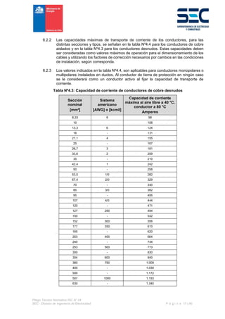 Pliego Técnico Normativo RIC N° 04
SEC - División de Ingeniería de Electricidad P á g i n a 17 | 90
6.2.2 Las capacidades máximas de transporte de corriente de los conductores, para las
distintas secciones y tipos, se señalan en la tabla Nº4.4 para los conductores de cobre
aislados y en la tabla Nº4.3 para los conductores desnudos. Estas capacidades deben
ser consideradas como valores máximos de operación para el dimensionamiento de los
cables y utilizando los factores de corrección necesarios por cambios en las condiciones
de instalación, según corresponda.
6.2.3 Los valores indicados en la tabla Nº4.4, son aplicables para conductores monopolares o
multipolares instalados en ductos. Al conductor de tierra de protección en ningún caso
se le considerará como un conductor activo al fijar la capacidad de transporte de
corriente.
Tabla Nº4.3: Capacidad de corriente de conductores de cobre desnudos
Sección
nominal
[mm²]
Sistema
americano
[AWG] o [kcmil]
Capacidad de corriente
máxima al aire libre a 40 °C.
conductor a 80 °C
Amperes
8,33 8 98
10 108
13,3 6 124
16 - 131
21,1 4 155
25 - 167
26,7 3 181
33,6 2 209
35 - 210
42,4 1 242
50 - 258
53,5 1/0 282
67,4 2/0 329
70 - 330
85 3/0 382
95 - 406
107 4/0 444
120 - 471
127 250 494
150 - 532
152 300 556
177 350 610
185 - 620
203 400 664
240 - 734
253 500 773
300 - 830
304 600 840
380 750 1.000
400 - 1.030
500 - 1.172
507 1000 1.193
630 - 1.340
 