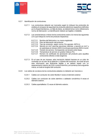 Pliego Técnico Normativo RIC N° 04
SEC - División de Ingeniería de Electricidad P á g i n a 24 | 90
6.2.7 Identificación de conductores.
6.2.7.1 Los conductores deberán ser marcados según lo indiquen los protocolos de
análisis y/o ensayos de seguridad de productos eléctricos respectivos definidos
por la Superintendencia, y a falta de éstos, se deberá tomar como referencia la
norma de fabricación. La identificación deberá ser legible e indeleble.
6.2.7.2 Las características a indicar de los conductores serán a lo menos las siguientes
(o lo que indique la norma de producto respectiva):
6.2.7.2.1 Nombre del fabricante o su marca registrada.
6.2.7.2.2 País de fabricación del producto.
6.2.7.2.3 Tipo de conductor, según norma. Por ejemplo, H07V-U.
6.2.7.2.4 Sección en mm2 para las secciones métricas, y sección en mm2 y
en paréntesis el número AWG ó kcmil para secciones AWG ó kcmil.
6.2.7.2.5 Tensión de servicio. Corresponde a la tensión entre fases.
6.2.7.2.6 Temperatura de servicio en grados Celsius (ºC).
6.2.7.2.7 Número de certificado de aprobación del producto para aquellos
conductores afectos a esta exigencia.
6.2.7.3 En el caso de ser impresa, esta inscripción deberá hacerse en un color de
contraste con el color de la aislación o cubierta del conductor, de modo tal que
esta información sea fácilmente legible y se deberá repetir con un
espaciamiento máximo de 0,50 m entre el término y el comienzo de la siguiente
marca, en toda la longitud del conductor.
6.2.8 Los radios de curvatura de los conductores aislados no deberán ser menores a:
6.2.8.1 Cables con conductor de cobre flexible 4 veces el diámetro exterior.
6.2.8.2 Cables con conductor de cobre alambre o cableado concéntrico 8 veces el
diámetro exterior.
6.2.8.3 Cables apantallados 12 veces el diámetro exterior.
 