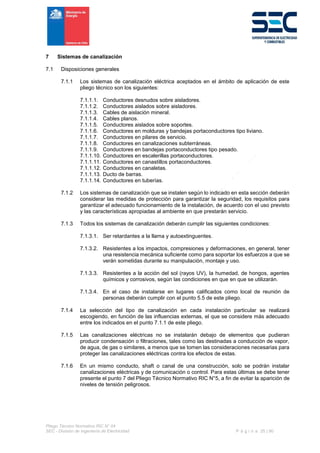 Pliego Técnico Normativo RIC N° 04
SEC - División de Ingeniería de Electricidad P á g i n a 25 | 90
7 Sistemas de canalización
7.1 Disposiciones generales
7.1.1 Los sistemas de canalización eléctrica aceptados en el ámbito de aplicación de este
pliego técnico son los siguientes:
7.1.1.1. Conductores desnudos sobre aisladores.
7.1.1.2. Conductores aislados sobre aisladores.
7.1.1.3. Cables de aislación mineral.
7.1.1.4. Cables planos.
7.1.1.5. Conductores aislados sobre soportes.
7.1.1.6. Conductores en molduras y bandejas portaconductores tipo liviano.
7.1.1.7. Conductores en pilares de servicio.
7.1.1.8. Conductores en canalizaciones subterráneas.
7.1.1.9. Conductores en bandejas portaconductores tipo pesado.
7.1.1.10. Conductores en escalerillas portaconductores.
7.1.1.11. Conductores en canastillos portaconductores.
7.1.1.12. Conductores en canaletas.
7.1.1.13. Ducto de barras.
7.1.1.14. Conductores en tuberías.
7.1.2 Los sistemas de canalización que se instalen según lo indicado en esta sección deberán
considerar las medidas de protección para garantizar la seguridad, los requisitos para
garantizar el adecuado funcionamiento de la instalación, de acuerdo con el uso previsto
y las características apropiadas al ambiente en que prestarán servicio.
7.1.3 Todos los sistemas de canalización deberán cumplir las siguientes condiciones:
7.1.3.1. Ser retardantes a la llama y autoextinguentes.
7.1.3.2. Resistentes a los impactos, compresiones y deformaciones, en general, tener
una resistencia mecánica suficiente como para soportar los esfuerzos a que se
verán sometidas durante su manipulación, montaje y uso.
7.1.3.3. Resistentes a la acción del sol (rayos UV), la humedad, de hongos, agentes
químicos y corrosivos, según las condiciones en que en que se utilizarán.
7.1.3.4. En el caso de instalarse en lugares calificados como local de reunión de
personas deberán cumplir con el punto 5.5 de este pliego.
7.1.4 La selección del tipo de canalización en cada instalación particular se realizará
escogiendo, en función de las influencias externas, el que se considere más adecuado
entre los indicados en el punto 7.1.1 de este pliego.
7.1.5 Las canalizaciones eléctricas no se instalarán debajo de elementos que pudieran
producir condensación o filtraciones, tales como las destinadas a conducción de vapor,
de agua, de gas o similares, a menos que se tomen las consideraciones necesarias para
proteger las canalizaciones eléctricas contra los efectos de estas.
7.1.6 En un mismo conducto, shaft o canal de una construcción, solo se podrán instalar
canalizaciones eléctricas y de comunicación o control. Para estas últimas se debe tener
presente el punto 7 del Pliego Técnico Normativo RIC N°5, a fin de evitar la aparición de
niveles de tensión peligrosos.
 