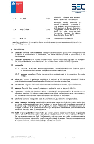 Pliego Técnico Normativo RIC N° 04
SEC - División de Ingeniería de Electricidad P á g i n a 3 | 90
3.25 UL 1581 2001
Reference Standard For Electrical
Wires, Cables, And Flexible Cords
3.26 ANSI C119.4 2016
American National Standard for
Electric Connectors - Connectors for
Use between Aluminum-to-Aluminum
and Aluminum-to-Copper Conductors
Designed for Normal Operation at or
Below 93°C and Copper-to-Copper
Conductors Designed for Normal
Operation at or Below 100°C
3.27 NCH 433 2009 Diseño sísmico de edificios.
Nota: Para la aplicación de este pliego técnico se podrán utilizar, en reemplazo de las normas IEC, las
normas UNE equivalentes.
4 Terminología
4.1 Accesible aplicado a canalizaciones: Son aquellas canalizaciones que pueden ser inspeccionadas,
sometidas a mantenimiento o modificadas, sin afectar la estructura de la construcción o sus
terminaciones.
4.2 Accesible fácilmente: Son aquellas canalizaciones o equipos accesibles que pueden ser alcanzados
sin necesidad de trepar, quitar obstáculos, etc., para repararlos, inspeccionarlos u operarlos.
4.3 Accesorio
4.3.1 Aplicado a materiales: Material complementario utilizado en instalaciones eléctricas, cuyo fin
es cumplir funciones de índole más bien mecánicas que eléctricas.
4.3.2 Aplicado a equipos: Equipo complementario necesario para el funcionamiento del equipo
principal.
4.4 Aislación: Conjunto de elementos utilizados en la ejecución de una instalación o construcción de un
aparato o equipo y cuya finalidad es evitar el contacto con o entre partes activas.
4.5 Aislamiento: Magnitud numérica que caracteriza la aislación de un material, equipo o instalación.
4.6 Aparato: Elemento de la instalación destinado a controlar el paso de la energía eléctrica.
4.7 Aprobado: Aceptado por una entidad técnica, autorizada por la Superintendencia de acuerdo con sus
facultades, mediante una certificación escrita en donde constan las características de funcionamiento y
las normas de acuerdo con las cuales se efectuaron las pruebas de aprobación.
4.8 Artefacto: Elemento fijo o portátil, parte de una instalación, que consume energía eléctrica.
4.9 Cable retardante a la llama: Cable que podría quemarse al estar en contacto con fuego directo, pero
en el cual las llamas se extinguen por sí solas en un tiempo determinado después de ser retirada la
fuente de fuego. Para el alcance de este pliego, los cables retardantes de llama son aquellos que
cumplen lo definido en el protocolo de análisis y/o ensayos de seguridad de productos eléctricos,
respectivo aprobado por la Superintendencia.
4.10 Cable no propagador de incendio: Cable que podría quemarse al estar en contacto con fuego directo,
pero en el cual las llamas no se propagan y se extinguen por sí solas, en un tiempo determinado después
de ser retirada la fuente de fuego. Para el alcance de este pliego, los cables no propagadores de
incendio son aquellos que cumplen lo definido en el protocolo de análisis y/o ensayos de seguridad de
productos eléctricos, respectivo aprobado por la Superintendencia.
 