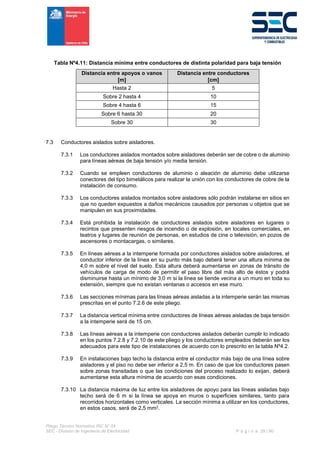 Pliego Técnico Normativo RIC N° 04
SEC - División de Ingeniería de Electricidad P á g i n a 29 | 90
Tabla Nº4.11: Distancia mínima entre conductores de distinta polaridad para baja tensión
Distancia entre apoyos o vanos
[m]
Distancia entre conductores
[cm]
Hasta 2 5
Sobre 2 hasta 4 10
Sobre 4 hasta 6 15
Sobre 6 hasta 30 20
Sobre 30 30
7.3 Conductores aislados sobre aisladores.
7.3.1 Los conductores aislados montados sobre aisladores deberán ser de cobre o de aluminio
para líneas aéreas de baja tensión y/o media tensión.
7.3.2 Cuando se empleen conductores de aluminio o aleación de aluminio debe utilizarse
conectores del tipo bimetálicos para realizar la unión con los conductores de cobre de la
instalación de consumo.
7.3.3 Los conductores aislados montados sobre aisladores sólo podrán instalarse en sitios en
que no queden expuestos a daños mecánicos causados por personas u objetos que se
manipulen en sus proximidades.
7.3.4 Está prohibida la instalación de conductores aislados sobre aisladores en lugares o
recintos que presenten riesgos de incendio o de explosión, en locales comerciales, en
teatros y lugares de reunión de personas, en estudios de cine o televisión, en pozos de
ascensores o montacargas, o similares.
7.3.5 En líneas aéreas a la intemperie formada por conductores aislados sobre aisladores, el
conductor inferior de la línea en su punto más bajo deberá tener una altura mínima de
4,0 m sobre el nivel del suelo. Esta altura deberá aumentarse en zonas de tránsito de
vehículos de carga de modo de permitir el paso libre del más alto de éstos y podrá
disminuirse hasta un mínimo de 3,0 m si la línea se tiende vecina a un muro en toda su
extensión, siempre que no existan ventanas o accesos en ese muro.
7.3.6 Las secciones mínimas para las líneas aéreas aisladas a la intemperie serán las mismas
prescritas en el punto 7.2.6 de este pliego.
7.3.7 La distancia vertical mínima entre conductores de líneas aéreas aisladas de baja tensión
a la intemperie será de 15 cm.
7.3.8 Las líneas aéreas a la intemperie con conductores aislados deberán cumplir lo indicado
en los puntos 7.2.8 y 7.2.10 de este pliego y los conductores empleados deberán ser los
adecuados para este tipo de instalaciones de acuerdo con lo prescrito en la tabla Nº4.2.
7.3.9 En instalaciones bajo techo la distancia entre el conductor más bajo de una línea sobre
aisladores y el piso no debe ser inferior a 2,5 m. En caso de que los conductores pasen
sobre zonas transitadas o que las condiciones del proceso realizado lo exijan, deberá
aumentarse esta altura mínima de acuerdo con esas condiciones.
7.3.10 La distancia máxima de luz entre los aisladores de apoyo para las líneas aisladas bajo
techo será de 6 m si la línea se apoya en muros o superficies similares, tanto para
recorridos horizontales como verticales. La sección mínima a utilizar en los conductores,
en estos casos, será de 2,5 mm2.
 