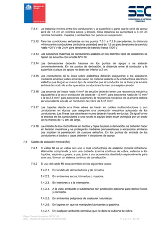 Pliego Técnico Normativo RIC N° 04
SEC - División de Ingeniería de Electricidad P á g i n a 30 | 90
7.3.11 La distancia mínima entre los conductores y la superficie o parte que le sirve de apoyo
será de 1,5 cm en recintos secos y limpios. Esta distancia se aumentará a 3 cm en
recintos húmedos, mojados o ambientes con polvos en suspensión.
7.3.12 Para las condiciones señaladas en los puntos 7.3.1 a 7.3.9 precedentes, la distancia
mínima entre conductores de distinta polaridad será de 1,5 cm para tensiones de servicio
hasta 400 V y de 3 cm para tensiones de servicio hasta 1000 V.
7.3.13 Las secciones máximas de conductores aislados en los distintos tipos de aisladores se
fijarán de acuerdo con la tabla Nº4.10.
7.3.14 Las derivaciones deberán hacerse en los puntos de apoyo y se aislarán
convenientemente. En los puntos de derivación, la distancia entre el conductor y la
superficie o pieza de apoyo no debe ser inferior a 2 cm.
7.3.15 Los conductores de la línea sobre aisladores deberán asegurarse a los aisladores
mediante amarras; estas amarras serán de material aislante o de conductores eléctricos
aislados que tengan el mismo tipo de aislación que el conductor de la línea y la amarra
se hará de modo de evitar que estos conductores formen una espira cerrada.
7.3.16 Las amarras de líneas hasta 4 mm2 de sección deberán tener una resistencia mecánica
equivalente a la de un conductor de cobre de 1,5 mm2; para secciones hasta de 10 mm2
a la de 2,5 mm2; para secciones superiores, la resistencia mecánica de la amarra deberá
ser equivalente a la de un conductor de cobre de 8,37 mm2.
7.3.17 Las bajadas desde una línea aérea se harán en cables multiconductores o con
conductores en ductos que aseguren una protección mecánica adecuada de los
conductores. Las líneas que atraviesan muros deberán hacerlo en ductos. De igual forma
la entrada de los conductores a una roseta o equipo debe estar protegida por un ducto
de no menos de 10 cm. de largo.
7.3.18 La entrada de los conductores en ductos y cajas de paso o derivación, se deberán hacer
sin tensión mecánica y se protegerán mediante prensaestopas o accesorios similares
que impidan la penetración de cuerpos extraños. En los puntos de entrada de los
conductores a ductos o cajas deberán ir aisladores de apoyo.
7.4 Cables de aislación mineral (MI)
7.4.1 El cable MI es un cable con uno o más conductores de aislación mineral refractaria,
altamente comprimida y con una cubierta externa continua de cobre, estanca a los
líquidos, vapores y gases, y que, junto a sus accesorios diseñados especialmente para
este uso, forman un sistema continuo de canalización.
7.4.2 El uso del cable MI está permitido en los siguientes casos:
7.4.2.1. En tendido de alimentadores y de circuitos.
7.4.2.2. En ambientes secos, húmedos o mojados.
7.4.2.3. En interiores o a la intemperie.
7.4.2.4. A la vista, embutido o subterráneo con protección adicional para daños físicos
y corrosión.
7.4.2.5. En ambientes peligrosos de cualquier naturaleza.
7.4.2.6. En lugares en que se manipulen lubricantes o gasolina.
7.4.2.7. En cualquier ambiente corrosivo que no dañe la cubierta de cobre.
 