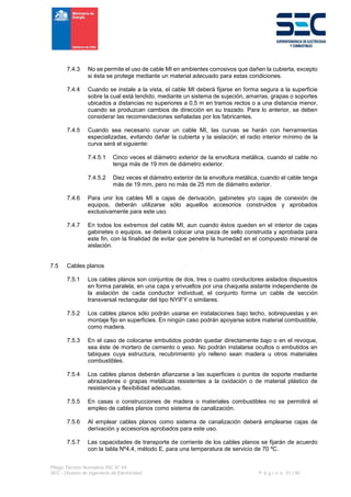 Pliego Técnico Normativo RIC N° 04
SEC - División de Ingeniería de Electricidad P á g i n a 31 | 90
7.4.3 No se permite el uso de cable MI en ambientes corrosivos que dañen la cubierta, excepto
si ésta se protege mediante un material adecuado para estas condiciones.
7.4.4 Cuando se instale a la vista, el cable MI deberá fijarse en forma segura a la superficie
sobre la cual está tendido, mediante un sistema de sujeción, amarras, grapas o soportes
ubicados a distancias no superiores a 0,5 m en tramos rectos o a una distancia menor,
cuando se produzcan cambios de dirección en su trazado. Para lo anterior, se deben
considerar las recomendaciones señaladas por los fabricantes.
7.4.5 Cuando sea necesario curvar un cable MI, las curvas se harán con herramientas
especializadas, evitando dañar la cubierta y la aislación; el radio interior mínimo de la
curva será el siguiente:
7.4.5.1 Cinco veces el diámetro exterior de la envoltura metálica, cuando el cable no
tenga más de 19 mm de diámetro exterior.
7.4.5.2 Diez veces el diámetro exterior de la envoltura metálica, cuando el cable tenga
más de 19 mm, pero no más de 25 mm de diámetro exterior.
7.4.6 Para unir los cables MI a cajas de derivación, gabinetes y/o cajas de conexión de
equipos, deberán utilizarse sólo aquellos accesorios construidos y aprobados
exclusivamente para este uso.
7.4.7 En todos los extremos del cable MI, aun cuando éstos queden en el interior de cajas
gabinetes o equipos, se deberá colocar una pieza de sello construida y aprobada para
este fin, con la finalidad de evitar que penetre la humedad en el compuesto mineral de
aislación.
7.5 Cables planos
7.5.1 Los cables planos son conjuntos de dos, tres o cuatro conductores aislados dispuestos
en forma paralela, en una capa y envueltos por una chaqueta aislante independiente de
la aislación de cada conductor individual; el conjunto forma un cable de sección
transversal rectangular del tipo NYIFY o similares.
7.5.2 Los cables planos sólo podrán usarse en instalaciones bajo techo, sobrepuestas y en
montaje fijo en superficies. En ningún caso podrán apoyarse sobre material combustible,
como madera.
7.5.3 En el caso de colocarse embutidos podrán quedar directamente bajo o en el revoque,
sea éste de mortero de cemento o yeso. No podrán instalarse ocultos o embutidos en
tabiques cuya estructura, recubrimiento y/o relleno sean madera u otros materiales
combustibles.
7.5.4 Los cables planos deberán afianzarse a las superficies o puntos de soporte mediante
abrazaderas o grapas metálicas resistentes a la oxidación o de material plástico de
resistencia y flexibilidad adecuadas.
7.5.5 En casas o construcciones de madera o materiales combustibles no se permitirá el
empleo de cables planos como sistema de canalización.
7.5.6 Al emplear cables planos como sistema de canalización deberá emplearse cajas de
derivación y accesorios aprobados para este uso.
7.5.7 Las capacidades de transporte de corriente de los cables planos se fijarán de acuerdo
con la tabla Nº4.4, método E, para una temperatura de servicio de 70 ºC.
 