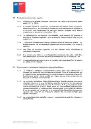 Pliego Técnico Normativo RIC N° 04
SEC - División de Ingeniería de Electricidad P á g i n a 32 | 90
7.6 Conductores aislados sobre soportes
7.6.1 Podrán utilizarse en este sistema de canalización sólo cables multiconductores de los
tipos RV, RV-K; RZ1-K.
7.6.2 Al usar este sistema de canalización los conductores no deberán quedar expuestos a
daños mecánicos. La altura mínima de montaje será de 2 m en tramos horizontales, en
su condición más desfavorable. Se permitirán bajadas verticales, pero deberán
protegerse con una cubierta resistente bajo 1,2 m.
7.6.3 Los soportes podrán ser metálicos o no metálicos y estar formados por sistemas de
abrazaderas, rieles y abrazaderas, u otros similares. La distancia máxima entre soportes
será de 1,5 m.
7.6.4 La separación mínima entre el cable y la superficie de apoyo del soporte será de 1 cm.
No se acepta este tipo de canalización sobre superficies combustibles o con riesgo de
explosión.
7.6.5 Para cables de secciones superiores a 50 mm2 deberán usarse abrazaderas de
materiales no magnéticos.
7.6.6 Si se colocan varios cables en un tendido paralelo, la distancia entre cable y cable debe
ser a lo menos igual al diámetro del cable de menor sección con un mínimo de 1 cm.
7.6.7 La capacidad de transporte de corriente de los cables sobre soportes se fijará de acuerdo
con la tabla Nº4.4, método F.
7.7 Conductores en molduras y bandejas portaconductores tipo livianas.
7.7.1 Las molduras y bandejas portaconductores livianas, para usos habitacionales o
similares, son perfiles, de sección cuadrada, rectangular u otra, de tapa removible, que
en conjunto con sus aparatos y accesorios forman un sistema completo de canalización.
Su sistema de ajuste y cierre será tal que ninguno de sus componentes podrá ser
removido sin ayuda de una herramienta.
7.7.2 Las molduras y las bandejas portaconductores livianas, deberán mantener un grado de
protección uniforme a lo largo de todo su recorrido, en conjunto con sus aparatos
complementarios; considerando un grado IP mínimo de IP 4x y una protección contra
choques mecánicos de un IK 07 según anexo 4.1. Las bandejas portaconductores
livianas que se instalen en lugares húmedos, deberán utilizar conductores cuya condición
de uso sea apta para la intemperie y en el caso que la bandeja portaconductores este
expuesta a los rayos UV, los conductores utilizados deberán estar diseñados para
soportar los rayos UV.
7.7.3 Las características mínimas de las molduras y bandejas livianas serán las indicadas en
la tabla Nº4.12
 