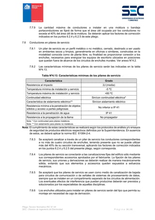 Pliego Técnico Normativo RIC N° 04
SEC - División de Ingeniería de Electricidad P á g i n a 34 | 90
7.7.9 La cantidad máxima de conductores a instalar en una moldura o bandeja
portaconductores se fijará de forma que el área útil ocupada por los conductores no
exceda el 40% del área útil de la moldura. Se deberán aplicar los factores de corrección
indicados en los puntos 6.2.4 y 6.2.5 de este pliego.
7.8 Conductores en pilares de servicio
7.8.1 Un pilar de servicio es un perfil metálico o no metálico, cerrado, destinado a ser usado
en ambientes secos y limpios, generalmente en oficinas o similares, construidas en la
modalidad conocida como de planta libre; su finalidad es proporcionar conexión a los
enchufes, necesarios para energizar los equipos de escritorio ubicados en posiciones
que quedan fuera de alcance de los circuitos de enchufes murales. Ver anexo N°4.2.
7.8.2 Las características mínimas de los pilares de servicio serán las indicadas en la tabla
Nº4.13.
Tabla Nº4.13: Características mínimas de los pilares de servicio
Característica Grado
Resistencia al impacto 2J (media)
Temperatura mínima de instalación y servicio -5 ºC
Temperatura máxima de instalación y servicio +60 ºC
Continuidad eléctrica Sin/con continuidad eléctrica*
Característica de aislamiento eléctrico** Sin/con aislamiento eléctrico
Resistencia mínima a la penetración de objetos
sólidos y acceso a partes peligrosas
No inferior a IP 41
Resistencia a la penetración de agua IP 41
Resistencia a la propagación de la llama No propagador
Nota: * Con continuidad para pilares metálicos.
Nota: ** Con aislamiento para pilares no metálicos.
Nota: El cumplimiento de estas características se realizará según los protocolos de análisis y/o ensayos
de seguridad de productos eléctricos respectivos definidos por la Superintendencia. En ausencia
de estos, se deberá aplicar la norma IEC 61084-2-4.
7.8.3 Se aceptará canalizar a través de un pilar de servicio los conductores correspondientes
a no más de cuatro circuitos de enchufes, teniendo presente que no se puede utilizar
más del 40% de su sección transversal, aplicando los factores de corrección indicados
en los puntos 6.2.4 y 6.2.5 del presente pliego, según corresponda.
7.8.4 Los pilares de servicio se conectarán a las canalizaciones fijas del edificio sólo mediante
sus correspondientes accesorios aprobados por el fabricante. La fijación de los pilares
de servicio, sus uniones y derivaciones se deberán realizar de manera mecánicamente
sólida, evitando que sus elementos y accesorios queden expuestos a esfuerzos
mecánicos.
7.8.5 Se aceptará que los pilares de servicio se usen como medio de canalización de bajada
para circuitos de comunicación o de señales de sistemas de procesamiento de datos,
siempre que se instalen en un compartimento separado de los circuitos de alimentación.
Los eventuales efectos de interferencia que puedan producirse deberán ser previstos y
solucionados por los especialistas de aquellas disciplinas.
7.8.6 Los enchufes utilizados para instalar en pilares de servicio serán del tipo que permita su
montaje sin necesidad de caja de derivación.
 