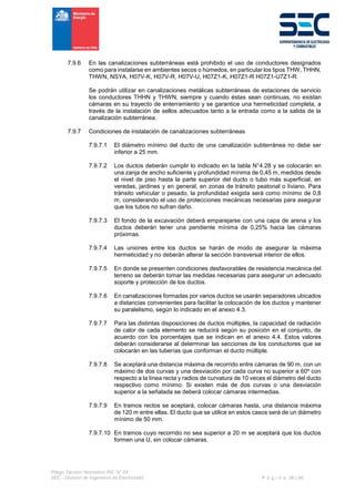 Pliego Técnico Normativo RIC N° 04
SEC - División de Ingeniería de Electricidad P á g i n a 36 | 90
7.9.6 En las canalizaciones subterráneas está prohibido el uso de conductores designados
como para instalarse en ambientes secos o húmedos, en particular los tipos THW, THHN,
THWN, NSYA, H07V-K, H07V-R, H07V-U, H07Z1-K, H07Z1-R H07Z1-U7Z1-R.
Se podrán utilizar en canalizaciones metálicas subterráneas de estaciones de servicio
los conductores THHN y THWN, siempre y cuando éstas sean continuas, no existan
cámaras en su trayecto de enterramiento y se garantice una hermeticidad completa, a
través de la instalación de sellos adecuados tanto a la entrada como a la salida de la
canalización subterránea.
7.9.7 Condiciones de instalación de canalizaciones subterráneas
7.9.7.1 El diámetro mínimo del ducto de una canalización subterránea no debe ser
inferior a 25 mm.
7.9.7.2 Los ductos deberán cumplir lo indicado en la tabla N°4.28 y se colocarán en
una zanja de ancho suficiente y profundidad mínima de 0,45 m, medidos desde
el nivel de piso hasta la parte superior del ducto o tubo más superficial, en
veredas, jardines y en general, en zonas de tránsito peatonal o liviano. Para
tránsito vehicular o pesado, la profundidad exigida será como mínimo de 0,8
m, considerando el uso de protecciones mecánicas necesarias para asegurar
que los tubos no sufran daño.
7.9.7.3 El fondo de la excavación deberá emparejarse con una capa de arena y los
ductos deberán tener una pendiente mínima de 0,25% hacia las cámaras
próximas.
7.9.7.4 Las uniones entre los ductos se harán de modo de asegurar la máxima
hermeticidad y no deberán alterar la sección transversal interior de ellos.
7.9.7.5 En donde se presenten condiciones desfavorables de resistencia mecánica del
terreno se deberán tomar las medidas necesarias para asegurar un adecuado
soporte y protección de los ductos.
7.9.7.6 En canalizaciones formadas por varios ductos se usarán separadores ubicados
a distancias convenientes para facilitar la colocación de los ductos y mantener
su paralelismo, según lo indicado en el anexo 4.3.
7.9.7.7 Para las distintas disposiciones de ductos múltiples, la capacidad de radiación
de calor de cada elemento se reducirá según su posición en el conjunto, de
acuerdo con los porcentajes que se indican en el anexo 4.4. Estos valores
deberán considerarse al determinar las secciones de los conductores que se
colocarán en las tuberías que conforman el ducto múltiple.
7.9.7.8 Se aceptará una distancia máxima de recorrido entre cámaras de 90 m, con un
máximo de dos curvas y una desviación por cada curva no superior a 60º con
respecto a la línea recta y radios de curvatura de 10 veces el diámetro del ducto
respectivo como mínimo. Si existen más de dos curvas o una desviación
superior a la señalada se deberá colocar cámaras intermedias.
7.9.7.9 En tramos rectos se aceptará, colocar cámaras hasta, una distancia máxima
de 120 m entre ellas. El ducto que se utilice en estos casos será de un diámetro
mínimo de 50 mm.
7.9.7.10 En tramos cuyo recorrido no sea superior a 20 m se aceptará que los ductos
formen una U, sin colocar cámaras.
 