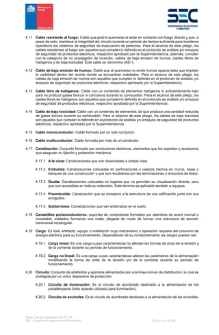Pliego Técnico Normativo RIC N° 04
SEC - División de Ingeniería de Electricidad P á g i n a 4 | 90
4.11 Cable resistente al fuego: Cable que podría quemarse al estar en contacto con fuego directo y que, a
pesar de esto, mantiene la integridad del circuito durante un periodo de tiempo suficiente para mantener
operativos los sistemas de seguridad de evacuación de personas. Para el alcance de este pliego, los
cables resistentes al fuego son aquellos que cumplen lo definido en el protocolo de análisis y/o ensayos
de seguridad de productos eléctricos, respectivo aprobado por la Superintendencia, además, cumplen
con la categoría de no propagador de incendio, cables de baja emisión de humos, cables libres de
halógenos y de baja toxicidad. Este cable se denomina (AS+).
4.12 Cable de baja emisión de humos: Cable que al quemarse no emite humos opacos tales que impidan
la visibilidad dentro del recinto donde se encuentran instalados. Para el alcance de este pliego, los
cables de baja emisión de humos son aquellos que cumplen lo definido en el protocolo de análisis y/o
ensayos de seguridad de productos eléctricos, respectivo aprobado por la Superintendencia.
4.13 Cable libre de halógenos: Cable con un contenido de elementos halógenos lo suficientemente bajo
para no producir gases tóxicos ni corrosivos durante su combustión. Para el alcance de este pliego, los
cables libres de halógenos son aquellos que cumplen lo definido en el protocolo de análisis y/o ensayos
de seguridad de productos eléctricos, respectivo aprobado por la Superintendencia.
4.14 Cable de baja toxicidad: Cable con un contenido de elementos, tal que produce una cantidad reducida
de gases tóxicos durante su combustión. Para el alcance de este pliego, los cables de baja toxicidad
son aquellos que cumplen lo definido en el protocolo de análisis y/o ensayos de seguridad de productos
eléctricos, respectivo aprobado por la Superintendencia.
4.15 Cable monoconductor: Cable formado por un solo conductor.
4.16 Cable multiconductor: Cable formado por más de un conductor.
4.17 Canalización: Conjunto formado por conductores eléctricos, elementos que los soportan y accesorios
que aseguran su fijación y protección mecánica.
4.17.1 A la vista: Canalizaciones que son observables a simple vista.
4.17.2 Embutida: Canalizaciones colocadas en perforaciones o calados hechos en muros, losas o
tabiques de una construcción y que son recubiertas por las terminaciones o enlucidos de éstos.
4.17.3 Oculta: Canalizaciones colocadas en lugares que no permiten su visualización directa, pero
que son accesibles en toda su extensión. Este término es aplicable también a equipos.
4.17.4 Preembutida: Canalización que se incorpora a la estructura de una edificación junto con sus
envigados.
4.17.5 Subterránea: Canalizaciones que van enterradas en el suelo.
4.18 Canastillos portaconductores: soportes de conductores formados por alambres de acero normal o
inoxidable, soldados formando una malla, plegada de modo de formar una estructura de sección
transversal rectangular.
4.19 Carga: Es todo artefacto, equipo o instalación cuyo mecanismo u operación requiere del consumo de
energía eléctrica para su funcionamiento. Dependiendo de su comportamiento las cargas pueden ser:
4.19.1 Carga lineal: Es una carga cuyas características no afectan las formas de onda de la tensión y
de la corriente durante su período de funcionamiento.
4.19.2 Carga no lineal: Es una carga cuyas características alteran los parámetros de la alimentación
modificando la forma de onda de la tensión y/o de la corriente durante su período de
funcionamiento.
4.20 Circuito: Conjunto de artefactos y aparatos alimentados por una línea común de distribución, la cual es
protegida por un único dispositivo de protección.
4.20.1 Circuito de iluminación: Es el circuito de alumbrado destinado a la alimentación de los
portalámparas (todo aparato utilizado para iluminación).
4.20.2 Circuito de enchufes: Es el circuito de alumbrado destinado a la alimentación de los enchufes.
 
