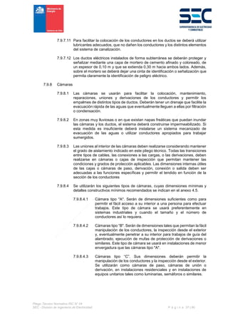 Pliego Técnico Normativo RIC N° 04
SEC - División de Ingeniería de Electricidad P á g i n a 37 | 90
7.9.7.11 Para facilitar la colocación de los conductores en los ductos se deberá utilizar
lubricantes adecuados, que no dañen los conductores y los distintos elementos
del sistema de canalización.
7.9.7.12 Los ductos eléctricos instalados de forma subterránea se deberán proteger y
señalizar mediante una capa de mortero de cemento afinado y coloreado, de
un espesor de 0,10 m y que se extienda 0,30 m hacia ambos lados. Además,
sobre el mortero se deberá dejar una cinta de identificación o señalización que
permita claramente la identificación de peligro eléctrico.
7.9.8 Cámaras
7.9.8.1 Las cámaras se usarán para facilitar la colocación, mantenimiento,
reparaciones, uniones y derivaciones de los conductores y permitir los
empalmes de distintos tipos de ductos. Deberán tener un drenaje que facilite la
evacuación rápida de las aguas que eventualmente lleguen a ellas por filtración
o condensación.
7.9.8.2 En zonas muy lluviosas o en que existan napas freáticas que puedan inundar
las cámaras y los ductos, el sistema deberá construirse impermeabilizado. Si
esta medida es insuficiente deberá instalarse un sistema mecanizado de
evacuación de las aguas o utilizar conductores apropiados para trabajar
sumergidos.
7.9.8.3 Las uniones al interior de las cámaras deben realizarse considerando mantener
el grado de aislamiento indicado en este pliego técnico. Todas las transiciones
entre tipos de cables, las conexiones a las cargas, o las derivaciones, deben
realizarse en cámaras o cajas de inspección que permitan mantener las
condiciones y grados de protección aplicables. Las dimensiones internas útiles
de las cajas o cámaras de paso, derivación, conexión o salida deben ser
adecuadas a las funciones específicas y permitir el tendido en función de la
sección de los conductores
7.9.8.4 Se utilizarán los siguientes tipos de cámaras, cuyas dimensiones mínimas y
detalles constructivos mínimos recomendados se indican en el anexo 4.5.
7.9.8.4.1 Cámara tipo "A". Serán de dimensiones suficientes como para
permitir el fácil acceso a su interior a una persona para efectuar
trabajos. Este tipo de cámara se usará preferentemente en
sistemas industriales y cuando el tamaño y el número de
conductores así lo requiera.
7.9.8.4.2 Cámaras tipo “B". Serán de dimensiones tales que permitan la fácil
manipulación de los conductores, la inspección desde el exterior
y, eventualmente penetrar a su interior para trabajos de guía del
alambrado, ejecución de mufas de protección de derivaciones o
similares. Este tipo de cámara se usará en instalaciones de menor
envergadura que las cámaras tipo "A".
7.9.8.4.3 Cámaras tipo “C”. Sus dimensiones deberán permitir la
manipulación de los conductores y la inspección desde el exterior.
Se utilizarán como cámaras de paso, cámaras de unión o
derivación, en instalaciones residenciales y en instalaciones de
equipos unitarios tales como luminarias, semáforos o similares.
 